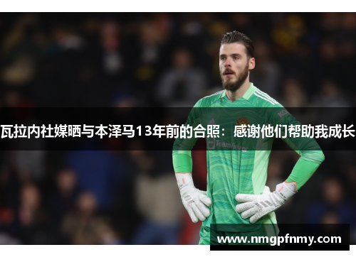 瓦拉内社媒晒与本泽马13年前的合照：感谢他们帮助我成长